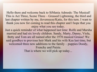 Hello there and welcome back to SiMania Admods: The Musical!
This is Act Three, Scene Three – Greased Lightening, the third and
last chapter written by me, ilovereecee/Katie, for this turn. I want to
 thank you now for coming to read this chapter and I hope that you
                      enjoy what you see today.
Just a quick reminder of what happened last time: Rolfe and Marsha
 married and had six lovely children. Sandy, Marty, Danny, Viola,
  Betty and Tom are all named after the 1978 musical Grease! We
 said goodbye to previous heir Mark and his wife Kea last time, but
   welcomed three new additions to the family – puppies Doody,
                         Frenchy and Putzie.
               That is where we will pick up today...
 