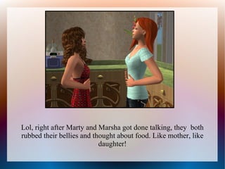 Lol, right after Marty and Marsha got done talking, they both
rubbed their bellies and thought about food. Like mother, like
                           daughter!
 
