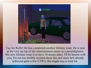 Yay for Rolfe! He has completed another lifetime want. He is now
 at the very tip top of the entertainment career as a prestidigitator.
His new lifetime want is to have 50 dream dates. I'll be honest with
 you, I'm not too terribly excited about this and since he's already
      achieved quite a few LTW's, this might stay a want lol.
 