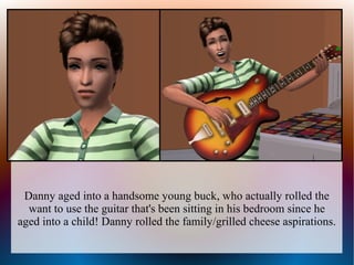 Danny aged into a handsome young buck, who actually rolled the
  want to use the guitar that's been sitting in his bedroom since he
aged into a child! Danny rolled the family/grilled cheese aspirations.
 