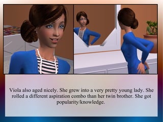 Viola also aged nicely. She grew into a very pretty young lady. She
 rolled a different aspiration combo than her twin brother. She got
                       popularity/knowledge.
 