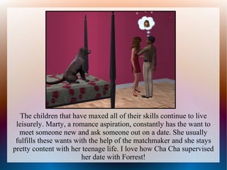 The children that have maxed all of their skills continue to live
 leisurely. Marty, a romance aspiration, constantly has the want to
  meet someone new and ask someone out on a date. She usually
 fulfills these wants with the help of the matchmaker and she stays
pretty content with her teenage life. I love how Cha Cha supervised
                        her date with Forrest!
 