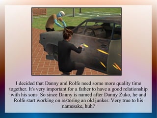 I decided that Danny and Rolfe need some more quality time
together. It's very important for a father to have a good relationship
 with his sons. So since Danny is named after Danny Zuko, he and
  Rolfe start working on restoring an old junker. Very true to his
                           namesake, huh?
 