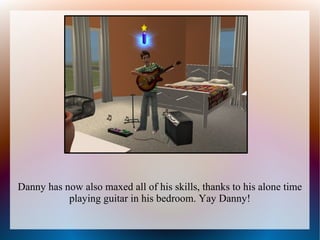 Danny has now also maxed all of his skills, thanks to his alone time
           playing guitar in his bedroom. Yay Danny!
 