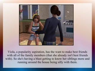 Viola, a popularity aspiration, has the want to make best friends
 with all of the family members (that she already isn't best friends
with). So she's having a blast getting to know her siblings more and
          running around the house being silly with them.
 