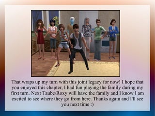 That wraps up my turn with this joint legacy for now! I hope that
you enjoyed this chapter, I had fun playing the family during my
first turn. Next Taube/Roxy will have the family and I know I am
excited to see where they go from here. Thanks again and I'll see
                         you next time :)
 