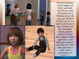 The first birthdays
  of the chapter are
    Betty and baby
  Tom! Every time
   the family has a
 birthday party, the
  cops get called to
 break it up, so I've
kind of given up on
  that. Instead, just
    the immediate
    family gathers
   around to show
their support. Betty
   aged into a cute
 little girl and got a
 new hair do! Tom
   also aged into a
      cutie with a
    personality of
       5.8.9.3.1.
 
