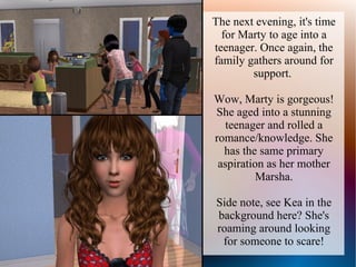 The next evening, it's time
  for Marty to age into a
teenager. Once again, the
family gathers around for
        support.

Wow, Marty is gorgeous!
She aged into a stunning
   teenager and rolled a
romance/knowledge. She
  has the same primary
 aspiration as her mother
          Marsha.

Side note, see Kea in the
background here? She's
roaming around looking
 for someone to scare!
 