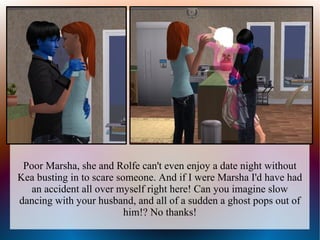 Poor Marsha, she and Rolfe can't even enjoy a date night without
Kea busting in to scare someone. And if I were Marsha I'd have had
   an accident all over myself right here! Can you imagine slow
dancing with your husband, and all of a sudden a ghost pops out of
                          him!? No thanks!
 