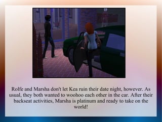 Rolfe and Marsha don't let Kea ruin their date night, however. As
usual, they both wanted to woohoo each other in the car. After their
  backseat activities, Marsha is platinum and ready to take on the
                               world!
 