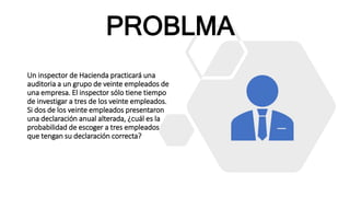Un inspector de Hacienda practicará una
auditoria a un grupo de veinte empleados de
una empresa. El inspector sólo tiene tiempo
de investigar a tres de los veinte empleados.
Si dos de los veinte empleados presentaron
una declaración anual alterada, ¿cuál es la
probabilidad de escoger a tres empleados
que tengan su declaración correcta?
PROBLMA
 
