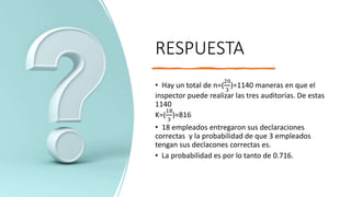 RESPUESTA
• Hay un total de n=(
20
3
)=1140 maneras en que el
inspector puede realizar las tres auditorías. De estas
1140
K=(
18
3
)=816
• 18 empleados entregaron sus declaraciones
correctas y la probabilidad de que 3 empleados
tengan sus declacones correctas es.
• La probabilidad es por lo tanto de 0.716.
 