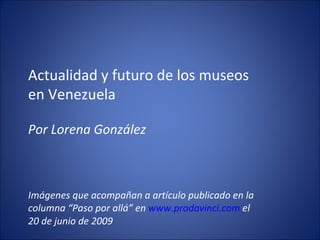Actualidad y futuro de los museos en Venezuela Por Lorena González Imágenes que acompañan a artículo publicado en la columna “Paso por allá” en  www.prodavinci.com  el 20 de junio de 2009 