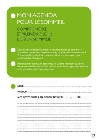 MON AGENDA
POUR LE SOMMEIL
COMPRENDRE
ET PRENDRE SOIN
DE SON SOMMEIL

Vous souhaitez mieux connaître vos habitudes de sommeil ?
Vous vous posez des questions sur la qualité de votre sommeil ?
Vous avez des problèmes de sommeil et vous ne savez pas
comment les résoudre ?

Remplissez l’agenda et présentez-le à votre médecin au cours
d’une première consultation. Vous pourrez faire le point ensemble
et trouver des solutions adaptées.




NOM : ………………………………………………………………………….....................

PRENOM : ……………………………………………………………………....................

MES NOTES SUITE A MA CONSULTATION DU ………/………/20……..........

………………………………………………………………………………………………………
………………………………………………………………………………………………………
………………………………………………………………………………………………………
………………………………………………………………………………………………………
………………………………………………………………………………………………………
………………………………………………………………………………………………………
………………………………………………………………………………………………………
………………………………………………………………………………………………………
………………………………………………………………………………………………………
………………………………………………………………………………………………………
…………………………………………………………...............................................

                                                                        13
 