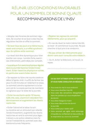 RÉUNIR LES CONDITIONS FAVORABLES
    POUR UN SOMMEIL DE BONNE QUALITE
       RECOMMANDATIONS DE L’INSV



                                         -
liers. Se coucher et se lever à des heures     (bâillements, yeux qui piquent) .
régulières facilite en effet le sommeil.
                                                                                    tôt,
                                               se lever et commencer la journée. Ne pas
week-end compris, a un effet synchroni-        chercher à tout prix à se rendormir.
seur du rythme veille-sommeil.

                                               dormir sans avoir consulté votre médecin.
éveiller son corps : lumière forte, exerci-
ces d’étirement, petit déjeuner complet.
                                               repas.
                                        lier
dans la journée favorise l’endormisse-
ment. Eviter l’exercice physique en soirée,
en particulier avant d’aller dormir.

                                                  CE QUI DOIT ATTIRER VOTRE ATTENTION
début d’après-midi. Il sufﬁt de fermer les
                                                  ET VOUS FAIRE CONSULTER UN MÉDECIN
yeux 5 à 20 minutes en relâchant le corps.
Le sommeil viendra rapidement si le be-
soin est là. La sieste permet de maintenir        Vous avez du mal à vous endormir
la vigilance pour le reste de la journée.         Vous vous réveillez trop tôt
                                                  Vous avez des sensations désagréables
                                                  dans les jambes qui vous empêchent
Café, thé, cola, vitamine C retardent l’en-       de dormir
dormissement et augmentent les réveils            Vous êtes fatigué le matin
nocturnes.                                        Vous avez des envies de dormir
                                                  la journée
                                                  Vous luttez pour rester actif
La nicotine est un stimulant qui retarde
                                                  Votre sommeil est agité, votre entourage
l’endormissement, augmente les réveils
                                                  s’inquiète du ronﬂement et des arrêts de
nocturnes et rend le sommeil plus léger.
                                                  la respiration au cours du sommeil
L’alcool a une action sédative mais fa-
vorise l’instabilité du sommeil avec des
éveilsnocturnes fréquents.
 