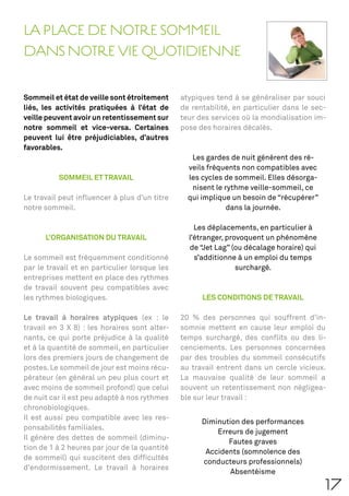 LA PLACE DE NOTRE SOMMEIL
DANS NOTRE VIE QUOTIDIENNE

Sommeil et état de veille sont étroitement     atypiques tend à se généraliser par souci
liés, les activités pratiquées à l’état de     de rentabilité, en particulier dans le sec-
veille peuvent avoir un retentissement sur     teur des services où la mondialisation im-
notre sommeil et vice-versa. Certaines         pose des horaires décalés.
peuvent lui être préjudiciables, d’autres
favorables.
                                                  Les gardes de nuit génèrent des ré-
                                                 veils fréquents non compatibles avec
          SOMMEIL ET TRAVAIL                     les cycles de sommeil. Elles désorga-
                                                  nisent le rythme veille-sommeil, ce
Le travail peut inﬂuencer à plus d’un titre      qui implique un besoin de “récupérer”
notre sommeil.                                               dans la journée.

                                                   Les déplacements, en particulier à
      L’ORGANISATION DU TRAVAIL                  l’étranger, provoquent un phénomène
                                                 de “Jet Lag” (ou décalage horaire) qui
Le sommeil est fréquemment conditionné             s’additionne à un emploi du temps
par le travail et en particulier lorsque les                    surchargé.
entreprises mettent en place des rythmes
de travail souvent peu compatibles avec
les rythmes biologiques.                             LES CONDITIONS DE TRAVAIL

Le travail à horaires atypiques (ex : le       20 % des personnes qui souffrent d’in-
travail en 3 X 8) : les horaires sont alter-   somnie mettent en cause leur emploi du
nants, ce qui porte préjudice à la qualité     temps surchargé, des conﬂits ou des li-
et à la quantité de sommeil, en particulier    cenciements. Les personnes concernées
lors des premiers jours de changement de       par des troubles du sommeil consécutifs
postes. Le sommeil de jour est moins récu-     au travail entrent dans un cercle vicieux.
pérateur (en général un peu plus court et      La mauvaise qualité de leur sommeil a
avec moins de sommeil profond) que celui       souvent un retentissement non négligea-
de nuit car il est peu adapté à nos rythmes    ble sur leur travail :
chronobiologiques.
Il est aussi peu compatible avec les res-
                                                     Diminution des performances
ponsabilités familiales.
                                                         Erreurs de jugement
Il génère des dettes de sommeil (diminu-
                                                            Fautes graves
tion de 1 à 2 heures par jour de la quantité
                                                      Accidents (somnolence des
de sommeil) qui suscitent des difﬁcultés
                                                     conducteurs professionnels)
d’endormissement. Le travail à horaires
                                                             Absentéisme

                                                                                          17
 