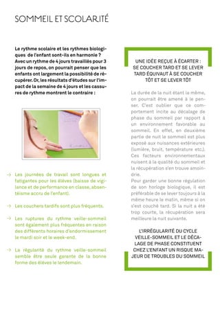 SOMMEIL ET SCOLARITÉ


Le rythme scolaire et les rythmes biologi-
ques de l’enfant sont-ils en harmonie ?
Avec un rythme de 4 jours travaillés pour 3      UNE IDÉE REÇUE À ÉCARTER :
jours de repos, on pourrait penser que les      SE COUCHER TARD ET SE LEVER
enfants ont largement la possibilité de ré-     TARD ÉQUIVAUT À SE COUCHER
cupérer. Or, les résultats d’études sur l’im-        TÔT ET SE LEVER TÔT
pact de la semaine de 4 jours et les cassu-
res de rythme montrent le contraire :           La durée de la nuit étant la même,
                                                on pourrait être amené à le pen-
                                                ser. C’est oublier que ce com-
                                                portement incite au décalage de
                                                phase du sommeil par rapport à
                                                un environnement favorable au
                                                sommeil. En effet, en deuxième
                                                partie de nuit le sommeil est plus
                                                exposé aux nuisances extérieures
                                                (lumière, bruit, température etc.).
                                                Ces facteurs environnementaux
                                                nuisent à la qualité du sommeil et
                                                la récupération s’en trouve amoin-
Les journées de travail sont longues et         drie.
fatigantes pour les élèves (baisse de vigi-     Pour garder une bonne régulation
lance et de performance en classe, absen-       de son horloge biologique, il est
téisme accru de l’enfant).                      préférable de se lever toujours à la
                                                même heure le matin, même si on
Les couchers tardifs sont plus fréquents.       s’est couché tard. Si la nuit a été
                                                trop courte, la récupération sera
Les ruptures du rythme veille-sommeil           meilleure la nuit suivante.
sont également plus fréquentes en raison
des différents horaires d’endormissement           L’IRRÉGULARITÉ DU CYCLE
le mardi soir et le week-end.                     VEILLE-SOMMEIL ET LE DÉCA-
                                                 LAGE DE PHASE CONSTITUENT
La régularité du rythme veille-sommeil           CHEZ L’ENFANT UN RISQUE MA-
semble être seule garante de la bonne           JEUR DE TROUBLES DU SOMMEIL
forme des élèves le lendemain.
 