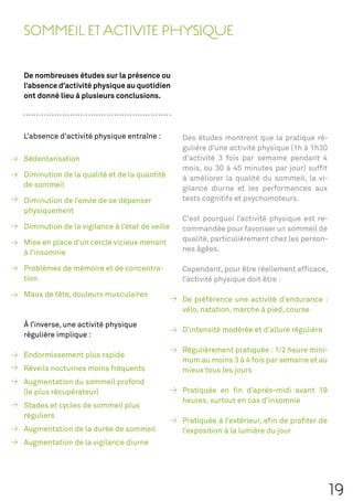 SOMMEIL ET ACTIVITE PHYSIQUE

De nombreuses études sur la présence ou
l’absence d’activité physique au quotidien
ont donné lieu à plusieurs conclusions.




L’absence d’activité physique entraîne :        Des études montrent que la pratique ré-
                                                gulière d’une activité physique (1h à 1h30
Sédentarisation                                 d’activité 3 fois par semaine pendant 4
                                                mois, ou 30 à 45 minutes par jour) sufﬁt
Diminution de la qualité et de la quantité      à améliorer la qualité du sommeil, la vi-
de sommeil                                      gilance diurne et les performances aux
Diminution de l’envie de se dépenser            tests cognitifs et psychomoteurs.
physiquement
                                                C’est pourquoi l’activité physique est re-
Diminution de la vigilance à l’état de veille   commandée pour favoriser un sommeil de
Mise en place d’un cercle vicieux menant        qualité, particulièrement chez les person-
à l’insomnie                                    nes âgées.

Problèmes de mémoire et de concentra-           Cependant, pour être réellement efﬁcace,
tion                                            l’activité physique doit être :
Maux de tête, douleurs musculaires
                                                De préférence une activité d’endurance :
                                                vélo, natation, marche à pied, course
À l’inverse, une activité physique
                                                D’intensité modérée et d’allure régulière
régulière implique :

                                                Régulièrement pratiquée : 1/2 heure mini-
Endormissement plus rapide
                                                mum au moins 3 à 4 fois par semaine et au
Réveils nocturnes moins fréquents               mieux tous les jours
Augmentation du sommeil profond
(le plus récupérateur)                          Pratiquée en ﬁn d’après-midi avant 19
                                                heures, surtout en cas d’insomnie
Stades et cycles de sommeil plus
réguliers
                                                Pratiquée à l’extérieur, aﬁn de proﬁter de
Augmentation de la durée de sommeil             l’exposition à la lumière du jour
Augmentation de la vigilance diurne




                                                                                             19
 