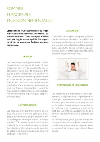 SOMMEIL
ET FACTEURS
ENVIRONNEMENTAUX

Lorsque l’on dort, l’organisme est au repos                   LA LUMIÈRE
mais il continue à recevoir des stimuli du
monde extérieur. C’est pourquoi le som-       C’est l’obscurité la plus complète qui favo-
meil est fragile et susceptible d’être per-   rise la meilleure sécrétion de mélatonine
turbé par de nombreux facteurs environ-       et un sommeil de bonne qualité. Maintenir
nementaux.                                    une lumière même faible peut favoriser les
                                              éveils la nuit. Par contre le matin, la possi-
                                              bilité de lumière extérieure entrant dans la
                                              chambre favorise un bon éveil.
                LE BRUIT

Les personnes interrogées mettent le plus
fréquemment en cause le bruit. Il peut
provoquer des réveils conscients ou in-
conscients suivis par de nouvelles difﬁ-
cultés d’endormissement au cours de la
nuit. Une diminution de la vigilance diurne
et la nécessité de repos compensateurs
(sieste) en résultent. Les conséquences
médicales d’une exposition prolongée au             L’ENTOURAGE ET L’ÉDUCATION
bruit sont aussi importantes : insomnie,
mais aussi conséquences cardiovasculai-
res (hypertension) et psychiques (dépres-     Les relations parents-enfants, l’environ-
sion, anxiété).                               nement, la régularité de l’organisation in-
                                              ﬂuencent l’avenir du dormeur, la tendance
                                              à dormir plus ou moins et à être du soir
            LA TEMPÉRATURE                    ou du matin. Il a été démontré que des in-
                                              terventions trop fréquentes la nuit de la
Les Français s’en plaignent moins que le      part des parents encouragent le bébé à
bruit mais ses effets ne sont pas moin-       s’éveiller complètement et à signaler son
dres. L’être humain a perpétuellement be-     réveil.
soin de réguler sa température à un niveau    En conséquence, pour que les jeunes en-
stable (37 °C). Aussi, toute ﬂuctuation im-   fants prennent l’habitude de se rendormir
portante de la température externe génère     rapidement, mieux vaut les rassurer avant
des réactions physiologiques de maintien      le sommeil et ne pas trop céder à leurs
de cette température qui sont de nature à     pleurs.
perturber le sommeil.
 
