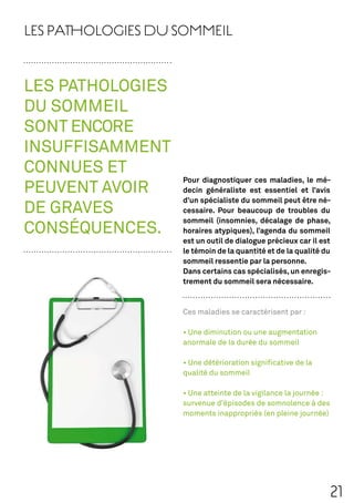 LES PATHOLOGIES DU SOMMEIL


LES PATHOLOGIES
DU SOMMEIL
SONT ENCORE
INSUFFISAMMENT
CONNUES ET
                   Pour diagnostiquer ces maladies, le mé-
PEUVENT AVOIR      decin généraliste est essentiel et l’avis
                   d’un spécialiste du sommeil peut être né-
DE GRAVES          cessaire. Pour beaucoup de troubles du
                   sommeil (insomnies, décalage de phase,
CONSÉQUENCES.      horaires atypiques), l’agenda du sommeil
                   est un outil de dialogue précieux car il est
                   le témoin de la quantité et de la qualité du
                   sommeil ressentie par la personne.
                   Dans certains cas spécialisés, un enregis-
                   trement du sommeil sera nécessaire.



                   Ces maladies se caractérisent par :



                   anormale de la durée du sommeil



                   qualité du sommeil



                   survenue d’épisodes de somnolence à des
                   moments inappropriés (en pleine journée)




                                                              21
 