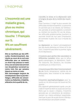 L’INSOMNIE

                                        L’anxiété, le stress et la dépression sont
L’insomnie est une                      à l’origine de plus de la moitié des insom-
                                        nies.
maladie grave,                          Chez l’anxieux, il s’agit le plus souvent de
                                        difﬁcultés d’endormissement. La personne
plus ou moins                           ne parvient pas à se relaxer, de nombreu-
                                        ses pensées et préoccupations survenant
chronique, qui                          au moment du coucher. En cas de stress,
                                        les difﬁcultés prédominantes touchent la
touche 1 Français                       seconde moitié de nuit avec l’impression
                                        de somnoler à partir de 4 ou 5 heures du
sur 5.                                  matin.

9% en souffrent                         La dépression se traduit principalement
                                        par des éveils précoces en milieu et ﬁn de
sévérement.                             nuit. L’insomnie peut être le premier signe
                                        d’une dépression.
Elle se manifeste par des difﬁ-
cultés d’endormissement, des            L’insomnie peut parfois être secondaire à
réveils au cours de la nuit avec        différentes maladies telles que le reﬂux
difﬁcultés pour se rendormir,           gastro-œsophagien, la dépression, l’asth-
un réveil trop précoce le matin         me nocturne, des douleurs, les troubles
et/ou une sensation de sommeil          prostatiques ou endocriniens.
non récupérateur survenant au
moins trois fois par semaine            L’insomnie peut être liée à l’environnement
depuis au moins un mois.                de vie (bruit, température, rythme de vie
Elle s’accompagne toujours de           défavorable, abus d’alcool ou de médica-
conséquences dans la journée :          ments).
fatigue, difﬁcultés de concen-
tration ou d’attention, irritabilité,   L’insomnie psychophysiologique pour la-
altération de la qualité de vie.        quelle on ne retrouve pas de cause est fré-
                                        quente.
                                        Elle apparaît généralement après une pé-
                                        riode d’insomnie dont la cause est connue.
                                        Alors que la cause a disparu, l’insomnie
                                        persiste par un mécanisme de condition-
                                        nement qui s’auto-entretient essentielle-
                                        ment par la peur de ne pas dormir. Elle évo-
                                        lue ensuite pour son propre compte.
 
