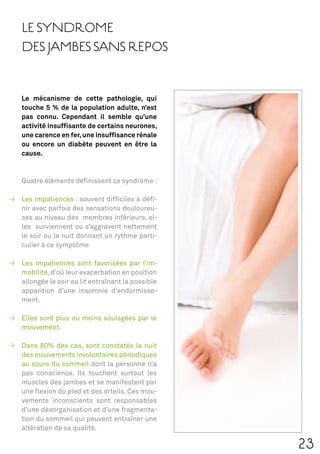 LE SYNDROME
DES JAMBES SANS REPOS


Le mécanisme de cette pathologie, qui
touche 5 % de la population adulte, n’est
pas connu. Cependant il semble qu’une
activité insufﬁsante de certains neurones,
une carence en fer, une insufﬁsance rénale
ou encore un diabète peuvent en être la
cause.



Quatre éléments déﬁnissent ce syndrome :

Les impatiences : souvent difﬁciles à déﬁ-
nir avec parfois des sensations douloureu-
ses au niveau des membres inférieurs, el-
les surviennent ou s’aggravent nettement
le soir ou la nuit donnant un rythme parti-
culier à ce symptôme

Les impatiences sont favorisées par l’im-
mobilité, d’où leur exacerbation en position
allongée le soir au lit entraînant la possible
apparition d’une insomnie d’endormisse-
ment.

Elles sont plus ou moins soulagées par le
mouvement.

Dans 80% des cas, sont constatés la nuit
des mouvements involontaires périodiques
au cours du sommeil dont la personne n’a
pas conscience. Ils touchent surtout les
muscles des jambes et se manifestent par
une ﬂexion du pied et des orteils. Ces mou-
vements inconscients sont responsables
d’une désorganisation et d’une fragmenta-
tion du sommeil qui peuvent entraîner une
altération de sa qualité.

                                                 23
 