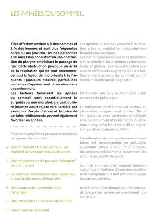 LES APNÉES DU SOMMEIL



Elles affectent environ 4 % des hommes et      Les apnées du sommeil peuvent être déce-
2 % des femmes et sont plus fréquentes         lées grâce au conjoint (en raison des ron-
après 50 ans (environ 10% des personnes        ﬂements par exemple).
à 50 ans). Elles consistent en une obstruc-    Les pathologies associées sont l’hyperten-
tion du pharynx empêchant le passage de        sion artérielle et les atteintes cardiovascu-
l’air. Cette obstruction provoque un arrêt     laires en général. Le risque d’accident vas-
de la respiration qui ne peut recommen-        culaire cérébral est augmenté de 2 à 3 fois.
cer qu’à la faveur de micro-éveils très fré-   Des enregistrements du sommeil sont à
quents : plusieurs dizaines, parfois des       même de conﬁrmer le diagnostic.
centaines d’apnées sont observées dans
une même nuit.
Les facteurs favorisant les apnées             Différentes solutions existent pour lutter
du sommeil sont essentiellement le             contre cette pathologie :
surpoids ou une morphologie particuliè-
re (menton court rejeté vers l’arrière par     Le traitement de référence est la mise en
exemple). L’excès d’alcool et la prise de      place d’un masque nasal qui insufﬂe de
certains médicaments peuvent également         l’air dans les voies aériennes empêchant
favoriser les apnées.                          ainsi le ronﬂement et la fermeture du pha-
                                               rynx. Il s’agit d’un traitement dit en « pres-
                                               sion positive continue ou PPC ».
Plusieurs symptômes peuvent caractériser
les apnées du sommeil :                   L’amélioration des comportements alimen-
                                          taires est recommandée: en particulier
Des ronﬂements très bruyants qui se       supprimer l’alcool le soir, limiter si possi-
répètent sur une partie ou toute la nuit  ble certains médicaments notamment les
                                          somnifères, perdre du poids.
Une impression de ne pas avoir “récupéré”
pendant la nuit                           La mise en place d’un appareil dentaire
                                          spéciﬁque « l’orthèse d’avancée mandibu-
Souvent une somnolence dans la journée, laire » uniquement la nuit est possible pour
en particulier en cas d’inactivité        les cas peu sévères.

Des troubles de la mémoire et de               Un traitement positionnel peut être envisa-
l’attention                                    gé lorsque les apnées ne surviennent que
                                               sur le dos.
Une irritabilité et une baisse de la libido

Une envie d’uriner la nuit
 