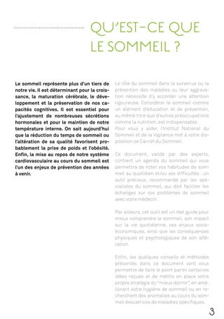 QU’EST-CE QUE
                                  LE SOMMEIL ?

Le sommeil représente plus d’un tiers de       Le rôle du sommeil dans la survenue ou la
notre vie. Il est déterminant pour la crois-   prévention des maladies ou leur aggrava-
sance, la maturation cérébrale, le déve-       tion nécessite d’y accorder une attention
loppement et la préservation de nos ca-        rigoureuse. Considérer le sommeil comme
pacités cognitives. Il est essentiel pour      un élément d’éducation et de prévention,
l’ajustement de nombreuses sécrétions          au même titre que d’autres préoccupations
hormonales et pour le maintien de notre        comme la nutrition, est indispensable.
température interne. On sait aujourd’hui       Pour vous y aider, l’Institut National du
que la réduction du temps de sommeil ou        Sommeil et de la Vigilance met à votre dis-
l’altération de sa qualité favorisent pro-     position ce Carnet du Sommeil.
bablement la prise de poids et l’obésité.
Enﬁn, la mise au repos de notre système        Ce document, validé par des experts,
cardiovasculaire au cours du sommeil est       contient un agenda du sommeil qui vous
l’un des enjeux de prévention des années       permettra de noter vos habitudes de som-
à venir.                                       meil au quotidien et/ou vos difﬁcultés : un
                                               outil précieux, recommandé par les spé-
                                               cialistes du sommeil, qui doit faciliter les
                                               échanges sur vos problèmes de sommeil
                                               avec votre médecin.

                                               Par ailleurs, cet outil est un réel guide pour
                                               mieux comprendre le sommeil, son impact
                                               sur la vie quotidienne, ses enjeux socio-
                                               économiques, ainsi que les conséquences
                                               physiques et psychologiques de son alté-
                                               ration.

                                               Enﬁn, les quelques conseils et méthodes
                                               présentés dans ce document vont vous
                                               permettre de faire le point parmi certaines
                                               idées reçues et de mettre en place votre
                                               propre stratégie du “mieux dormir”, en amé-
                                               liorant votre hygiène de sommeil ou en re-
                                               cherchant des anomalies au cours du som-
                                               meil évocatrices de maladies spéciﬁques.

                                                                                            3
 