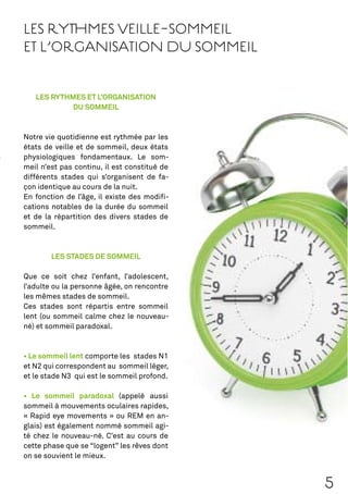 LES RYTHMES VEILLE-SOMMEIL
ET L’ORGANISATION DU SOMMEIL


   LES RYTHMES ET L’ORGANISATION
            DU SOMMEIL



Notre vie quotidienne est rythmée par les
états de veille et de sommeil, deux états
physiologiques fondamentaux. Le som-
meil n’est pas continu, il est constitué de
différents stades qui s’organisent de fa-
çon identique au cours de la nuit.
En fonction de l’âge, il existe des modiﬁ-
cations notables de la durée du sommeil
et de la répartition des divers stades de
sommeil.



        LES STADES DE SOMMEIL

Que ce soit chez l’enfant, l’adolescent,
l’adulte ou la personne âgée, on rencontre
les mêmes stades de sommeil.
Ces stades sont répartis entre sommeil
lent (ou sommeil calme chez le nouveau-
né) et sommeil paradoxal.



                  comporte les stades N1
et N2 qui correspondent au sommeil léger,
et le stade N3 qui est le sommeil profond.

                           (appelé aussi
sommeil à mouvements oculaires rapides,
« Rapid eye movements » ou REM en an-
glais) est également nommé sommeil agi-
té chez le nouveau-né. C’est au cours de
cette phase que se “logent” les rêves dont
on se souvient le mieux.



                                              5
 