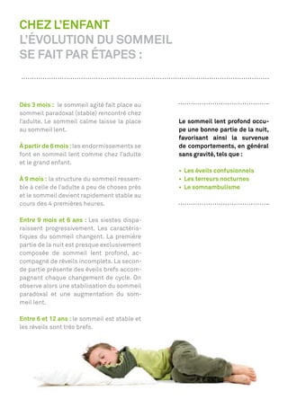 CHEZ L’ENFANT
L’ÉVOLUTION DU SOMMEIL
SE FAIT PAR ÉTAPES :


Dès 3 mois : le sommeil agité fait place au
sommeil paradoxal (stable) rencontré chez
l’adulte. Le sommeil calme laisse la place     Le sommeil lent profond occu-
au sommeil lent.                               pe une bonne partie de la nuit,
                                               favorisant ainsi la survenue
À partir de 6 mois : les endormissements se    de comportements, en général
font en sommeil lent comme chez l’adulte       sans gravité, tels que :
et le grand enfant.

À 9 mois : la structure du sommeil ressem-
ble à celle de l’adulte à peu de choses près
et le sommeil devient rapidement stable au
cours des 4 premières heures.

Entre 9 mois et 6 ans : Les siestes dispa-
raissent progressivement. Les caractéris-
tiques du sommeil changent. La première
partie de la nuit est presque exclusivement
composée de sommeil lent profond, ac-
compagné de réveils incomplets. La secon-
de partie présente des éveils brefs accom-
pagnant chaque changement de cycle. On
observe alors une stabilisation du sommeil
paradoxal et une augmentation du som-
meil lent.

Entre 6 et 12 ans : le sommeil est stable et
les réveils sont très brefs.
 
