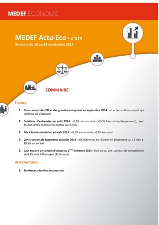 MEDEF Actu-Eco semaine du 16 au 20 juin 2014 1 
MEDEF Actu-Eco - n°174 
Semaine du 15 au 19 septembre 2014 
SOMMAIRE 
FRANCE 
1. Financement des ETI et des grandes entreprises en septembre 2014 : un accès au financement qui 
continue de s’assouplir 
2. Créations d’entreprise en août 2014 : -0,3% sur un mois (+0,2% hors autoentrepreneurs), avec 
46 270 unités en moyenne mobile sur 3 mois 
3. Prix à la consommation en août 2014 : +0,1% sur un mois, +0,4% sur un an 
4. Constructions de logements en juillet 2014 : 306 000 mises en chantier en glissement sur 12 mois (- 
10,5% sur un an) 
5. Coût horaire de la main d’oeuvre au 2ème trimestre 2014 : 35,6 euros, soit un écart de compétitivité 
de 8,3% avec l’Allemagne (32,8 euros) 
INTERNATIONAL 
6. Tendances récentes des marchés 
 