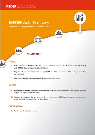 MEDEF Actu-Eco semaine du 16 au 20 juin 2014 1 
MEDEF Actu-Eco - n°176 
Semaine du 29 septembre au 3 octobre 2014 
SOMMAIRE 
FRANCE 
1. Dette publique au 2ème trimestre 2014 : la dérive continue avec 2 024 Mds d’euros (95,1% du PIB) 
soit +74 Mds d’euros depuis le début de l’année 
2. Dépenses de consommation en biens en août 2014 : +0,7% sur un mois, +0,9% en moyenne mobile 
sur trois mois 
3. Moral des ménages en septembre 2014 : pessimisme persistant 
EUROPE 
4. Climat des affaires en Allemagne en septembre 2014 : nouvelle dégradation, perspectives à 6 mois 
au plus bas depuis décembre 2012 
5. Taux de chômage en Europe en août 2014 : moyenne de 11,5% dans la zone euro, avec une 
dispersion de 4,7% en Autriche à 27% en Grèce 
INTERNATIONAL 
6. Tendances récentes des marchés 
 