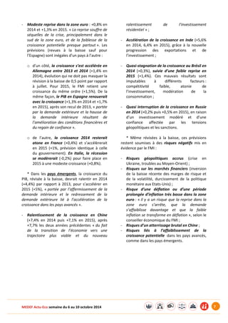 MEDEF Actu-Eco semaine du 6 au 10 octobre 2014 7
- Modeste reprise dans la zone euro : +0,8% en
2014 et +1,3% en 2015. « La reprise souffre de
séquelles de la crise, principalement dans le
sud de la zone euro, et de la faiblesse de la
croissance potentielle presque partout ». Les
prévisions (revues à la baisse sauf pour
l’Espagne) sont inégales d’un pays à l’autre :
o d’un côté, la croissance s’est accélérée en
Allemagne entre 2013 et 2014 (+1,4% en
2014), évolution qui ne doit pas masquer la
révision à la baisse de 0,5 point par rapport
à juillet. Pour 2015, le FMI retient une
croissance du même ordre (+1,5%). De la
même façon, le PIB en Espagne renouerait
avec la croissance (+1,3% en 2014 et +1,7%
en 2015), après son recul de 2013, « portée
par la demande extérieure et la hausse de
la demande intérieure résultant de
l’amélioration des conditions financières et
du regain de confiance ».
o de l’autre, la croissance 2014 resterait
atone en France (+0,4%) et s’accélèrerait
en 2015 (+1%, prévision identique à celle
du gouvernement). En Italie, la récession
se modèrerait (-0,2%) pour faire place en
2015 à une modeste croissance (+0,8%).
* Dans les pays émergents, la croissance du
PIB, révisée à la baisse, devrait ralentir en 2014
(+4,4%) par rapport à 2013, pour s’accélérer en
2015 (+5%), « portée par l’affermissement de la
demande intérieure et le redressement de la
demande extérieure lié à l’accélération de la
croissance dans les pays avancés ».
- Ralentissement de la croissance en Chine
(+7,4% en 2014 puis +7,1% en 2015), après
+7,7% les deux années précédentes « du fait
de la transition de l’économie vers une
trajectoire plus viable et du nouveau
ralentissement de l’investissement
résidentiel » ;
- Accélération de la croissance en Inde (+5,6%
en 2014, 6,4% en 2015), grâce à la nouvelle
progression des exportations et de
l’investissement ;
- Quasi-stagnation de la croissance au Brésil en
2014 (+0,3%), suivie d’une faible reprise en
2015 (+1,4%). Ces mauvais résultats sont
imputables à différents facteurs :
compétitivité faible, atonie de
l’investissement, modération de la
consommation ;
- Quasi interruption de la croissance en Russie
en 2014 (+0,2% puis +0,5% en 2015), en raison
d’un investissement modéré et d’une
confiance affectée par les tensions
géopolitiques et les sanctions.
* Même révisées à la baisse, ces prévisions
restent soumises à des risques négatifs mis en
évidence par le FMI :
- Risques géopolitiques accrus (crise en
Ukraine, troubles au Moyen-Orient) ;
- Risques sur les marchés financiers (inversion
de la baisse récente des marges de risque et
de la volatilité, durcissement de la politique
monétaire aux Etats-Unis) ;
- Risque d’une déflation ou d’une période
prolongée d’inflation très basse dans la zone
euro : « il y a un risque que la reprise dans la
zone euro s’arrête, que la demande
s’affaiblisse davantage et que la faible
inflation se transforme en déflation », selon le
conseiller économique du FMI ;
- Risques d’un atterrissage brutal en Chine ;
- Risques liés à l’affaiblissement de la
croissance potentielle dans les pays avancés,
comme dans les pays émergents.
 