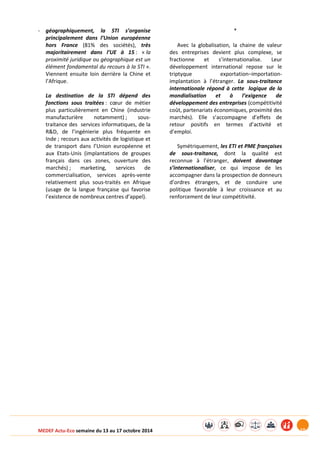MEDEF Actu-Eco semaine du 13 au 17 octobre 2014 10 
- géographiquement, la STI s’organise 
principalement dans l’Union européenne 
hors France (81% des sociétés), très 
majoritairement dans l’UE à 15 : « la 
proximité juridique ou géographique est un 
élément fondamental du recours à la STI ». 
Viennent ensuite loin derrière la Chine et 
l’Afrique. 
La destination de la STI dépend des 
fonctions sous traitées : coeur de métier 
plus particulièrement en Chine (industrie 
manufacturière notamment) ; sous-traitance 
des services informatiques, de la 
R&D, de l’ingénierie plus fréquente en 
Inde ; recours aux activités de logistique et 
de transport dans l’Union européenne et 
aux Etats-Unis (implantations de groupes 
français dans ces zones, ouverture des 
marchés) ; marketing, services de 
commercialisation, services après-vente 
relativement plus sous-traités en Afrique 
(usage de la langue française qui favorise 
l’existence de nombreux centres d’appel). 
* 
Avec la globalisation, la chaine de valeur 
des entreprises devient plus complexe, se 
fractionne et s’internationalise. Leur 
développement international repose sur le 
triptyque exportation–importation-implantation 
à l’étranger. La sous-traitance 
internationale répond à cette logique de la 
mondialisation et à l’exigence de 
développement des entreprises (compétitivité 
coût, partenariats économiques, proximité des 
marchés). Elle s’accompagne d’effets de 
retour positifs en termes d’activité et 
d’emploi. 
Symétriquement, les ETI et PME françaises 
de sous-traitance, dont la qualité est 
reconnue à l’étranger, doivent davantage 
s’internationaliser, ce qui impose de les 
accompagner dans la prospection de donneurs 
d’ordres étrangers, et de conduire une 
politique favorable à leur croissance et au 
renforcement de leur compétitivité. 
 