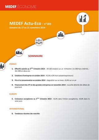MEDEF Actu-Eco semaine du 16 au 20 juin 2014 1 
MEDEF Actu-Eco - n°183 
Semaine du 17 au 21 novembre 2014 
SOMMAIRE 
FRANCE 
1. Effectifs salariés au 3ème trimestre 2014 : -34 100 emplois sur un trimestre (-11 200 hors intérim), - 
161 200 en deux ans 
2. Créations d’entreprise en octobre 2014 : +0,3% (+2% hors autoentrepreneurs) 
3. Prix à la consommation en octobre 2014 : stagnation sur un mois, +0,4% sur un an 
4. Financement des ETI et des grandes entreprises en novembre 2014 : nouvelle détente des délais de 
paiement 
EUROPE 
5. Croissance européenne au 3ème trimestre 2014 : +0,3% dans l’Union européenne, +0,2% dans la 
zone euro 
INTERNATIONAL 
6. Tendances récentes des marchés 
 
