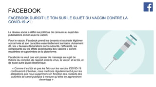 FACEBOOK
FACEBOOK DURCIT LE TON SUR LE SUJET DU VACCIN CONTRE LA
COVID-19 💉🦠
Le réseau social a défini sa politique de censure au sujet des
publications en lien avec le vaccin.
Pour le vaccin, Facebook prend les devants et souhaite légitimer
son arrivée et son caractère essentiellement sanitaire. Autrement
dit, les « fausses déclarations sur la sécurité, l’efficacité, les
composants ou les effets secondaires des vaccins » seront
modérées et supprimées de la plateforme.
Facebook ne veut pas voir passer de message au sujet de
théorie du complot, de rapport entre le virus, le vaccin et la 5G, et
de toute autre puce électronique.
« Comme il est tôt et que les faits sur les vaccins COVID-19
continueront d’évoluer, nous mettrons régulièrement à jour les
allégations que nous supprimons en fonction des conseils des
autorités de santé publique à mesure qu’elles en apprendront
davantage »
 