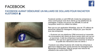 FACEBOOK
FACEBOOK AURAIT DÉBOURSÉ UN MILLIARD DE DOLLARS POUR RACHETER
KUSTOMER 💰
Facebook rachète un outil CRM afin d’aider les entreprises à
mieux communiquer avec leurs clients sur les plateformes de
messagerie. D’après une source non officielle, le coût de
l’acquisition serait d’un milliard de dollars.
Rien que sur son application WhatsApp, plus de 175 millions de
personnes utilisent la messagerie, chaque jour, pour discuter
avec des entreprises.
« Kustomer est une plateforme CRM omnicanal qui rassemble
les conversations des clients de divers canaux dans une vue sur
un seul écran. Il aide les entreprises à automatiser les tâches
répétitives afin que leurs agents puissent maximiser le temps et
la qualité des interactions avec les clients »
Facebook veut utiliser Kustomer afin d’aider les entreprises à
gérer leurs relations client via les services de messagerie (dont
Messenger et WhatsApp). Mais le groupe veut rassurer les
utilisateurs des autres outils CRM
 