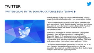 TWITTER
TWITTER COUPE TWTTR, SON APPLICATION DE BETA TESTING ✋
Il met également fin à son application expérimentale Twttr qui
servait de test à cette fonctionnalité : Les conversations filetées.
Cette nouvelle mise en page disponible depuis quelques mois
avait pour objectif d’aider les internautes à savoir qui répond quoi
à qui, dans le cadre d’une conversation. Cependant, d’après le
retour des utilisateurs, elle rendait la lecture encore plus
compliquée qu’avant.
Twitter avait développé un concept intéressant : impliquer les
utilisateurs dans la phase de création, à travers Twttr.
Disponible depuis 2019, après avoir rempli un formulaire
d’adhésion, l’application permettait de tester les prototypes, les
commenter et aider les développeurs à les améliorer jusqu’à ce
qu’ils soient prêts à intégrer la « vraie » application Twitter.
L’application expérimentale Twttr ne sera plus active à la fin du
mois. Ceux qui ont des identifiants ne pourront plus s’y
connecter. Cependant, la société n’exclut pas de la réutiliser plus
tard pour tester d’autres types de produits.
 