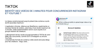 TIKTOK
BIENTÔT DES VIDÉOS DE 3 MINUTES POUR CONCURRENCER INSTAGRAM
ET YOUTUBE ?
Le réseau social proposait jusqu'à présent des contenus courts
de 60 secondes maximum.
L’application chinoise, détenue par ByteDance, expérimente un
nouveau format de contenu, plus long, d’une durée maximum de
3 minutes. Cette expérimentation est en cours auprès d’un
groupe restreint de créateurs.
L’allongement de leur durée pourrait permettre à TikTok de venir
titiller ses concurrents, comme IGTV d’Instagram ou encore
YouTube.
L’éventail des formats de contenus vidéo serait ainsi plus élargi
pour les créateurs : vlogs, tutos…
 