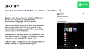 SPOTIFY
POURQUOI SPOTIFY SE MET AUSSI AUX STORIES ? 🎶
Spotify essaie à nouveau une fonctionnalité proche
des stories Instagram, a rapporté le site
d’informations Engadget, le 27 novembre.
Des courtes vidéos éphémères sont ainsi apparues
dans certaines playlists. Derrière la caméra, des
personnalités phares comme Jennifer Lopez, Kelly
Clarkson ou encore Pentatonix.
Visibles depuis les applications Android et iOS, elles
sont pour le moment publiées sur quelques playlists,
notamment celle de Noël (Christmas Hit).
Le but ? Mettre en scène des célébrités pour donner
envie d’écouter la sélection de musiques.
 