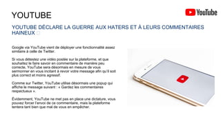 YOUTUBE
YOUTUBE DÉCLARE LA GUERRE AUX HATERS ET À LEURS COMMENTAIRES
HAINEUX 🦠
Google via YouTube vient de déployer une fonctionnalité assez
similaire à celle de Twitter.
Si vous détestez une vidéo postée sur la plateforme, et que
souhaitez le faire savoir en commentaire de manière peu
correcte, YouTube sera désormais en mesure de vous
sermonner en vous incitant à revoir votre message afin qu’il soit
plus correct et moins agressif.
Comme sur Twitter, YouTube utilise désormais une popup qui
affiche le message suivant : « Gardez les commentaires
respectueux ».
Évidemment, YouTube ne met pas en place une dictature, vous
pouvez forcer l’envoi de ce commentaire, mais la plateforme
tentera tant bien que mal de vous en empêcher.
 