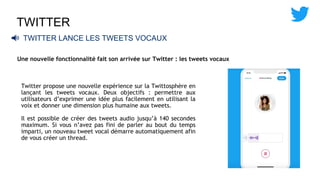 TWITTER
📢 TWITTER LANCE LES TWEETS VOCAUX
Une nouvelle fonctionnalité fait son arrivée sur Twitter : les tweets vocaux
Twitter propose une nouvelle expérience sur la Twittosphère en
lançant les tweets vocaux. Deux objectifs : permettre aux
utilisateurs d’exprimer une idée plus facilement en utilisant la
voix et donner une dimension plus humaine aux tweets.
Il est possible de créer des tweets audio jusqu’à 140 secondes
maximum. Si vous n’avez pas fini de parler au bout du temps
imparti, un nouveau tweet vocal démarre automatiquement afin
de vous créer un thread.
 