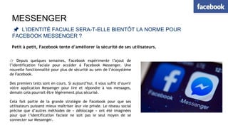MESSENGER
📌 L’IDENTITÉ FACIALE SERA-T-ELLE BIENTÔT LA NORME POUR
FACEBOOK MESSENGER ?
Petit à petit, Facebook tente d’améliorer la sécurité de ses utilisateurs.
👉 Depuis quelques semaines, Facebook expérimente l’ajout de
l’identification faciale pour accéder à Facebook Messenger. Une
nouvelle fonctionnalité pour plus de sécurité au sein de l’écosystème
de Facebook.
Des premiers tests sont en cours. Si aujourd’hui, il vous suffit d’ouvrir
votre application Messenger pour lire et répondre à vos messages,
demain cela pourrait être légèrement plus sécurisé.
Cela fait partie de la grande stratégie de Facebook pour que ses
utilisateurs puissent mieux maîtriser leur vie privée. Le réseau social
précise que d’autres méthodes de « déblocage » ont été imaginées
pour que l’identification faciale ne soit pas le seul moyen de se
connecter sur Messenger.
 