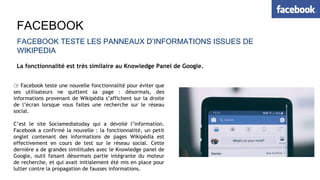 FACEBOOK
FACEBOOK TESTE LES PANNEAUX D’INFORMATIONS ISSUES DE
WIKIPEDIA
La fonctionnalité est très similaire au Knowledge Panel de Google.
👉 Facebook teste une nouvelle fonctionnalité pour éviter que
ses utilisateurs ne quittent sa page : désormais, des
informations provenant de Wikipédia s’affichent sur la droite
de l’écran lorsque vous faites une recherche sur le réseau
social.
C’est le site Sociamediatoday qui a dévoilé l’information.
Facebook a confirmé la nouvelle : la fonctionnalité, un petit
onglet contenant des informations de pages Wikipédia est
effectivement en cours de test sur le réseau social. Cette
dernière a de grandes similitudes avec le Knowledge panel de
Google, outil faisant désormais partie intégrante du moteur
de recherche, et qui avait initialement été mis en place pour
lutter contre la propagation de fausses informations.
 