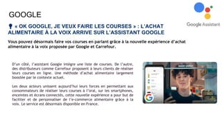 GOOGLE
💡 « OK GOOGLE, JE VEUX FAIRE LES COURSES » : L’ACHAT
ALIMENTAIRE À LA VOIX ARRIVE SUR L’ASSISTANT GOOGLE
Vous pouvez désormais faire vos courses en parlant grâce à la nouvelle expérience d’achat
alimentaire à la voix proposée par Google et Carrefour.
D’un côté, l’assistant Google intègre une liste de courses. De l’autre,
des distributeurs comme Carrefour proposent à leurs clients de réaliser
leurs courses en ligne. Une méthode d’achat alimentaire largement
boostée par le contexte actuel.
Les deux acteurs unissent aujourd’hui leurs forces en permettant aux
consommateurs de réaliser leurs courses à l’oral, sur les smartphones,
enceintes et écrans connectés, cette nouvelle expérience a pour but de
faciliter et de personnaliser de l’e-commerce alimentaire grâce à la
voix. Le service est désormais disponible en France.
 