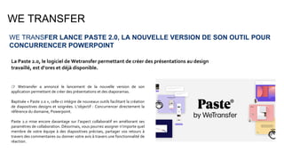 WE TRANSFER
WE TRANSFER LANCE PASTE 2.0, LA NOUVELLE VERSION DE SON OUTIL POUR
CONCURRENCER POWERPOINT
La Paste 2.0, le logiciel de Wetransfer permettant de créer des présentations au design
travaillé, est d’ores et déjà disponible.
👉 Wetransfer a annoncé le lancement de la nouvelle version de son
application permettant de créer des présentations et des diaporamas.
Baptisée « Paste 2.0 », celle-ci intègre de nouveaux outils facilitant la création
de diapositives designs et soignées. L’objectif : Concurrencer directement la
référence du domaine, Powerpoint.
Paste 2.0 mise encore davantage sur l’aspect collaboratif en améliorant ses
paramètres de collaboration. Désormais, vous pourrez assigner n’importe quel
membre de votre équipe à des diapositives précises, partager vos retours à
travers des commentaires ou donner votre avis à travers une fonctionnalité de
réaction.
 