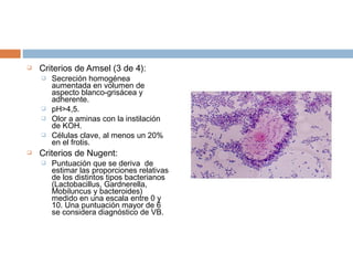    Criterios de Amsel (3 de 4):
       Secreción homogénea
        aumentada en volumen de
        aspecto blanco-grisácea y
        adherente.
       pH>4,5.
       Olor a aminas con la instilación
        de KOH.
       Células clave, al menos un 20%
        en el frotis.
   Criterios de Nugent:
       Puntuación que se deriva de
        estimar las proporciones relativas
        de los distintos tipos bacterianos
        (Lactobacillus, Gardnerella,
        Mobiluncus y bacteroides)
        medido en una escala entre 0 y
        10. Una puntuación mayor de 6
        se considera diagnóstico de VB.
 