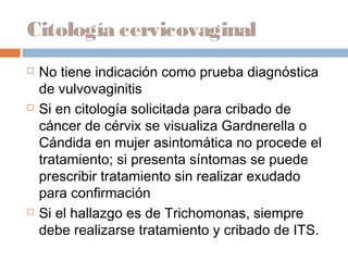 Citología cervicovaginal
   No tiene indicación como prueba diagnóstica
    de vulvovaginitis
   Si en citología solicitada para cribado de
    cáncer de cérvix se visualiza Gardnerella o
    Cándida en mujer asintomática no procede el
    tratamiento; si presenta síntomas se puede
    prescribir tratamiento sin realizar exudado
    para confirmación
   Si el hallazgo es de Trichomonas, siempre
    debe realizarse tratamiento y cribado de ITS.
 