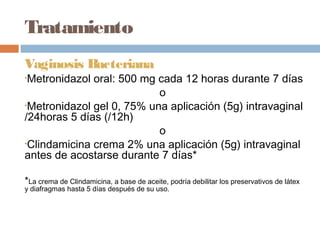 Tratamiento
Vaginosis Bacteriana
•Metronidazol oral: 500 mg cada 12 horas durante 7 días
                           o 
•Metronidazol gel 0, 75% una aplicación (5g) intravaginal
/24horas 5 días (/12h)
                           o
•Clindamicina crema 2% una aplicación (5g) intravaginal
antes de acostarse durante 7 días*

*La crema de Clindamicina, a base de aceite, podría debilitar los preservativos de látex
y diafragmas hasta 5 días después de su uso.
 
