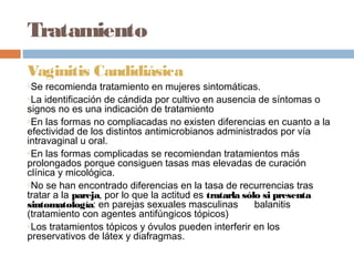 Tratamiento
Vaginitis Candidiásica
oSe recomienda tratamiento en mujeres sintomáticas.
oLa identificación de cándida por cultivo en ausencia de síntomas o

signos no es una indicación de tratamiento
oEn las formas no compliacadas no existen diferencias en cuanto a la

efectividad de los distintos antimicrobianos administrados por vía
intravaginal u oral.
oEn las formas complicadas se recomiendan tratamientos más

prolongados porque consiguen tasas mas elevadas de curación
clínica y micológica.
oNo se han encontrado diferencias en la tasa de recurrencias tras

tratar a la pareja, por lo que la actitud es tratarla sólo si presenta
sintomatología: en parejas sexuales masculinas           balanitis
(tratamiento con agentes antifúngicos tópicos)
oLos tratamientos tópicos y óvulos pueden interferir en los

preservativos de látex y diafragmas.
 